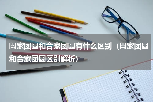 阖家团圆和合家团圆有什么区别（阖家团圆和合家团圆区别解析）