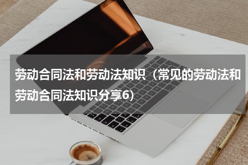 劳动合同法和劳动法知识（常见的劳动法和劳动合同法知识分享6）