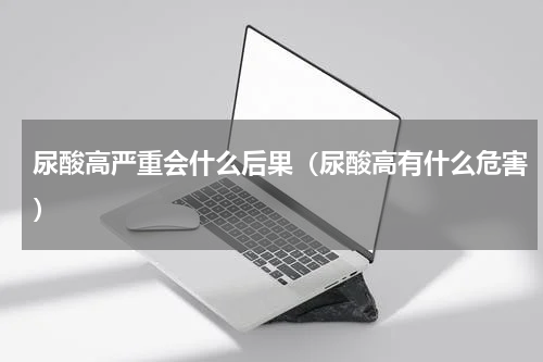 尿酸高严重会什么后果（尿酸高有什么危害）