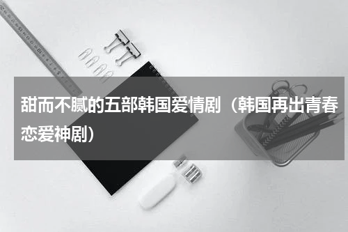甜而不腻的五部韩国爱情剧（韩国再出青春恋爱神剧）