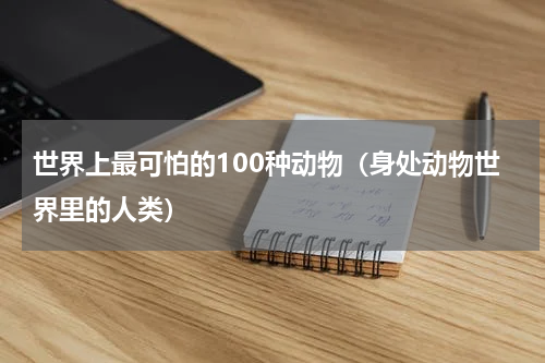 世界上最可怕的100种动物（身处动物世界里的人类）