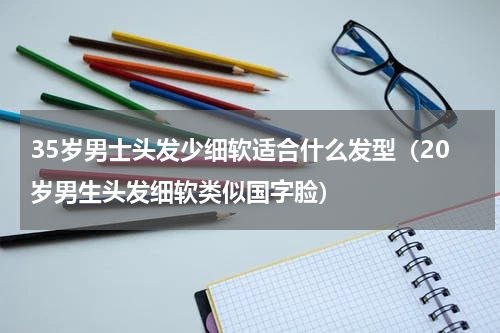35岁男士头发少细软适合什么发型（20岁男生头发细软类似国字脸）