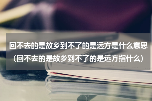 回不去的是故乡到不了的是远方是什么意思（回不去的是故乡到不了的是远方指什么）