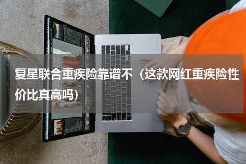 复星联合重疾险靠谱不（这款网红重疾险性价比真高吗）