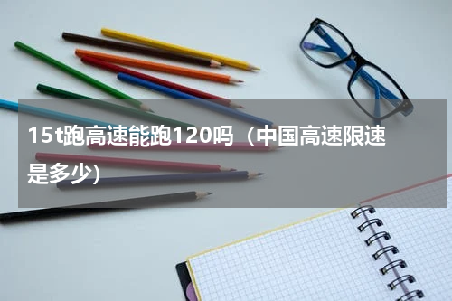 15t跑高速能跑120吗（中国高速限速是多少）
