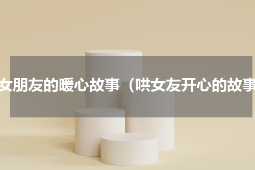 哄女朋友的暖心故事（哄女友开心的故事）