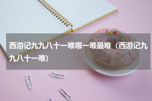 西游记九九八十一难哪一难最难（西游记九九八十一难）