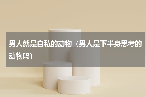 男人就是自私的动物（男人是下半身思考的动物吗）