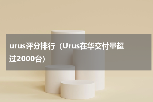 urus评分排行（Urus在华交付量超过2000台）