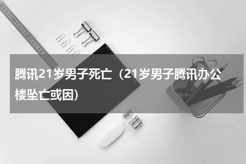腾讯21岁男子死亡（21岁男子腾讯办公楼坠亡或因）