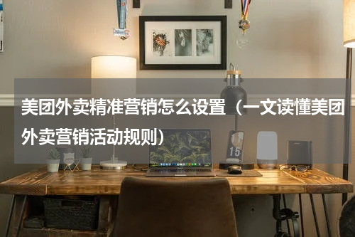 美团外卖精准营销怎么设置（一文读懂美团外卖营销活动规则）