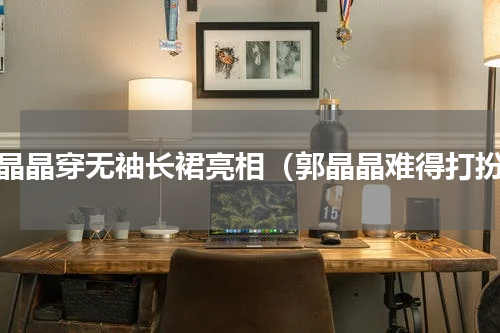 郭晶晶穿无袖长裙亮相（郭晶晶难得打扮）