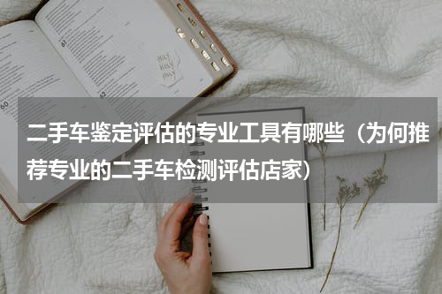 二手车鉴定评估的专业工具有哪些（为何推荐专业的二手车检测评估店家）