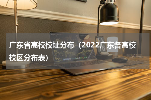 广东省高校校址分布（2022广东各高校校区分布表）