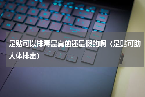足贴可以排毒是真的还是假的啊（足贴可助人体排毒）