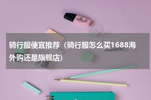 骑行服便宜推荐（骑行服怎么买1688海外购还是旗舰店）