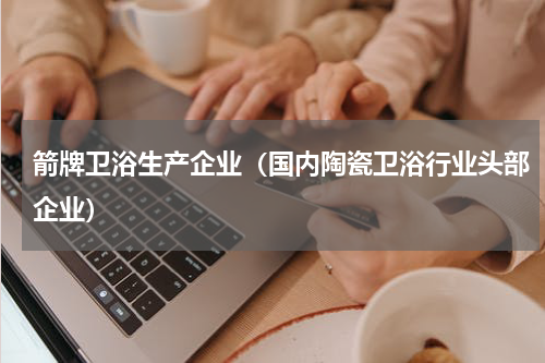 箭牌卫浴生产企业（国内陶瓷卫浴行业头部企业）