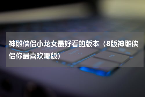 神雕侠侣小龙女最好看的版本（8版神雕侠侣你最喜欢哪版）