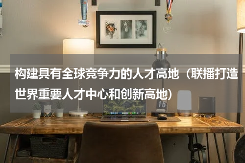 构建具有全球竞争力的人才高地（联播打造世界重要人才中心和创新高地）