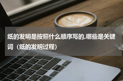 纸的发明是按照什么顺序写的,哪些是关键词（纸的发明过程）