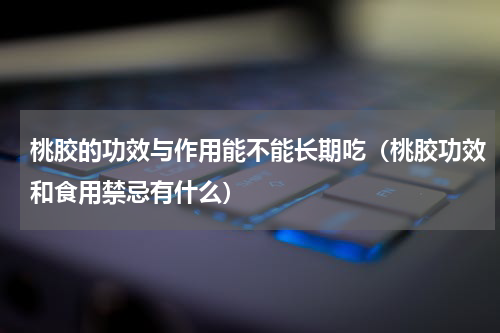 桃胶的功效与作用能不能长期吃（桃胶功效和食用禁忌有什么）