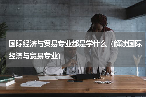 国际经济与贸易专业都是学什么（解读国际经济与贸易专业）