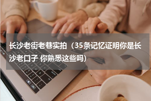 长沙老街老巷实拍（35条记忆证明你是长沙老口子 你熟悉这些吗）