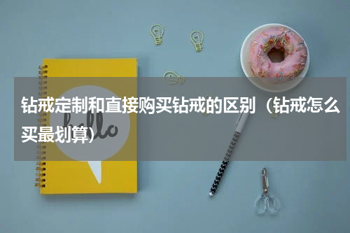 钻戒定制和直接购买钻戒的区别（钻戒怎么买最划算）