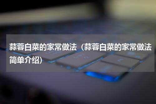 蒜蓉白菜的家常做法（蒜蓉白菜的家常做法简单介绍）