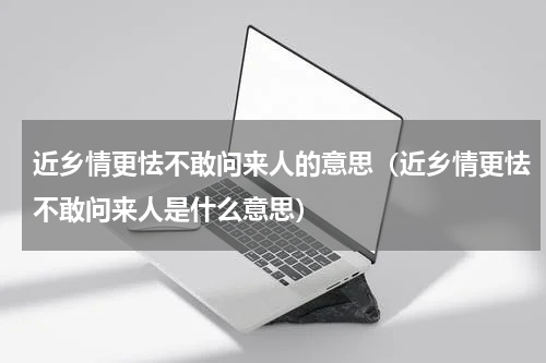 近乡情更怯不敢问来人的意思（近乡情更怯不敢问来人是什么意思）