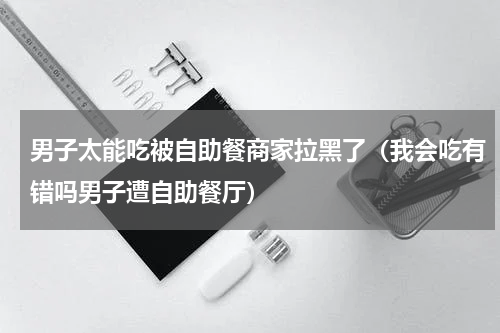 男子太能吃被自助餐商家拉黑了（我会吃有错吗男子遭自助餐厅）