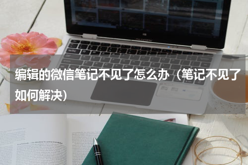 编辑的微信笔记不见了怎么办（笔记不见了如何解决）