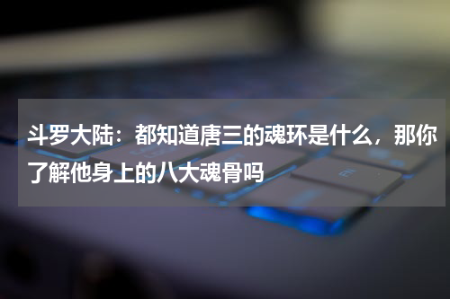 斗罗大陆：都知道唐三的魂环是什么，那你了解他身上的八大魂骨吗