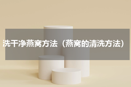 洗干净燕窝方法（燕窝的清洗方法）