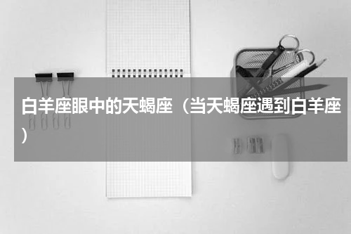 白羊座眼中的天蝎座（当天蝎座遇到白羊座）