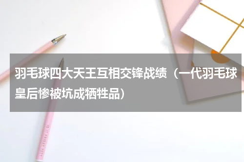 羽毛球四大天王互相交锋战绩（一代羽毛球皇后惨被坑成牺牲品）
