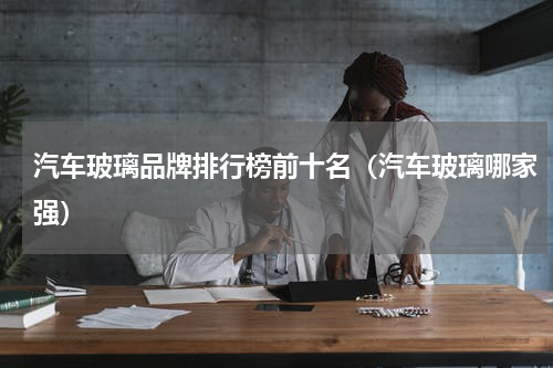 汽车玻璃品牌排行榜前十名（汽车玻璃哪家强）