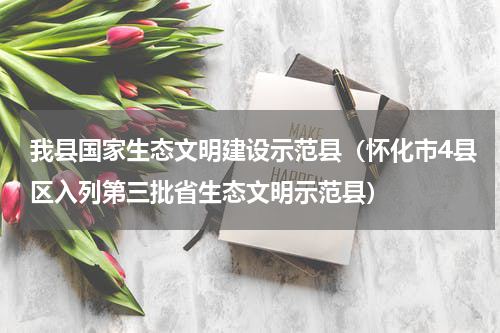 我县国家生态文明建设示范县（怀化市4县区入列第三批省生态文明示范县）