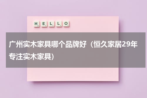 广州实木家具哪个品牌好（恒久家居29年专注实木家具）