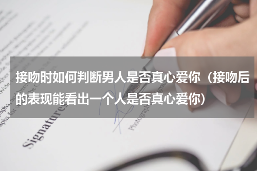 接吻时如何判断男人是否真心爱你（接吻后的表现能看出一个人是否真心爱你）
