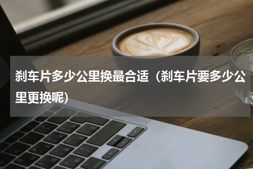 刹车片多少公里换最合适（刹车片要多少公里更换呢）
