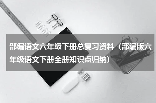 部编语文六年级下册总复习资料（部编版六年级语文下册全册知识点归纳）