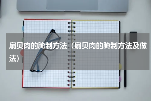 扇贝肉的腌制方法（扇贝肉的腌制方法及做法）