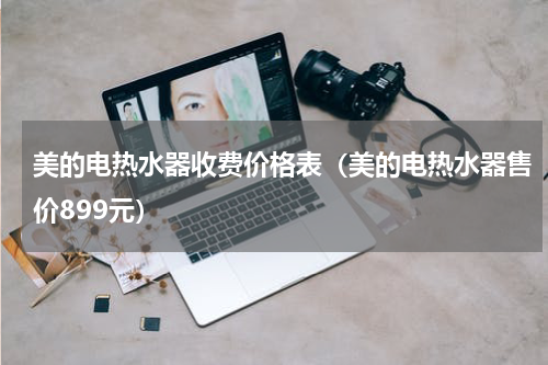 美的电热水器收费价格表（美的电热水器售价899元）