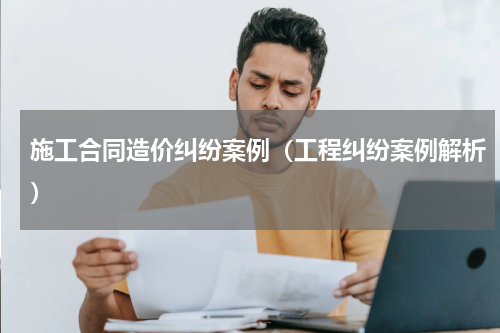 施工合同造价纠纷案例（工程纠纷案例解析）