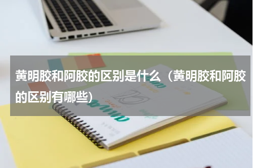 黄明胶和阿胶的区别是什么（黄明胶和阿胶的区别有哪些）