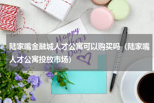 陆家嘴金融城人才公寓可以购买吗（陆家嘴人才公寓投放市场）