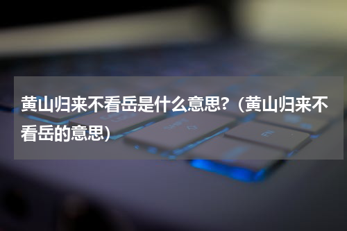 黄山归来不看岳是什么意思?（黄山归来不看岳的意思）