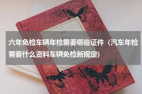 六年免检车辆年检需要哪些证件（汽车年检需要什么资料车辆免检新规定）