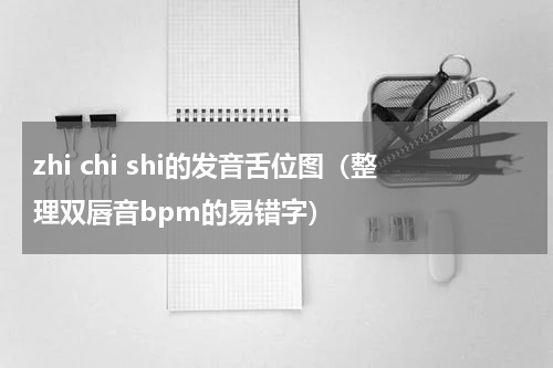 zhi chi shi的发音舌位图（整理双唇音bpm的易错字）
